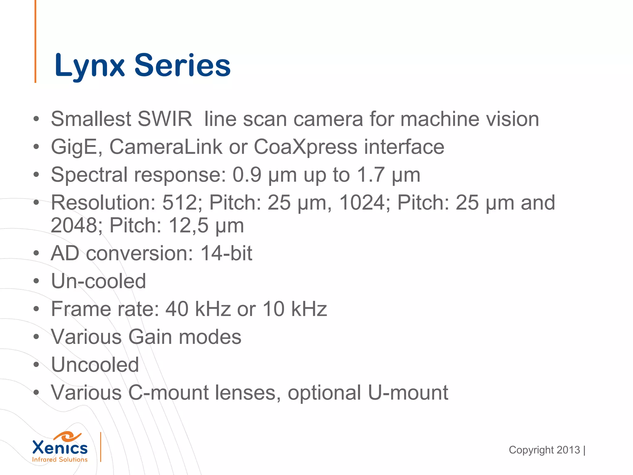 Lynx Series
• Smallest SWIR line scan camera for machine vision
• GigE, CameraLink or CoaXpress interface
• Spectral response: 0.9 µm up to 1.7 µm
• Resolution: 512; Pitch: 25 µm, 1024; Pitch: 25 µm and
2048; Pitch: 12,5 µm
• AD conversion: 14-bit
• Un-cooled
• Frame rate: 40 kHz or 10 kHz
• Various Gain modes
• Uncooled
• Various C-mount lenses, optional U-mount
Copyright 2013 |
 