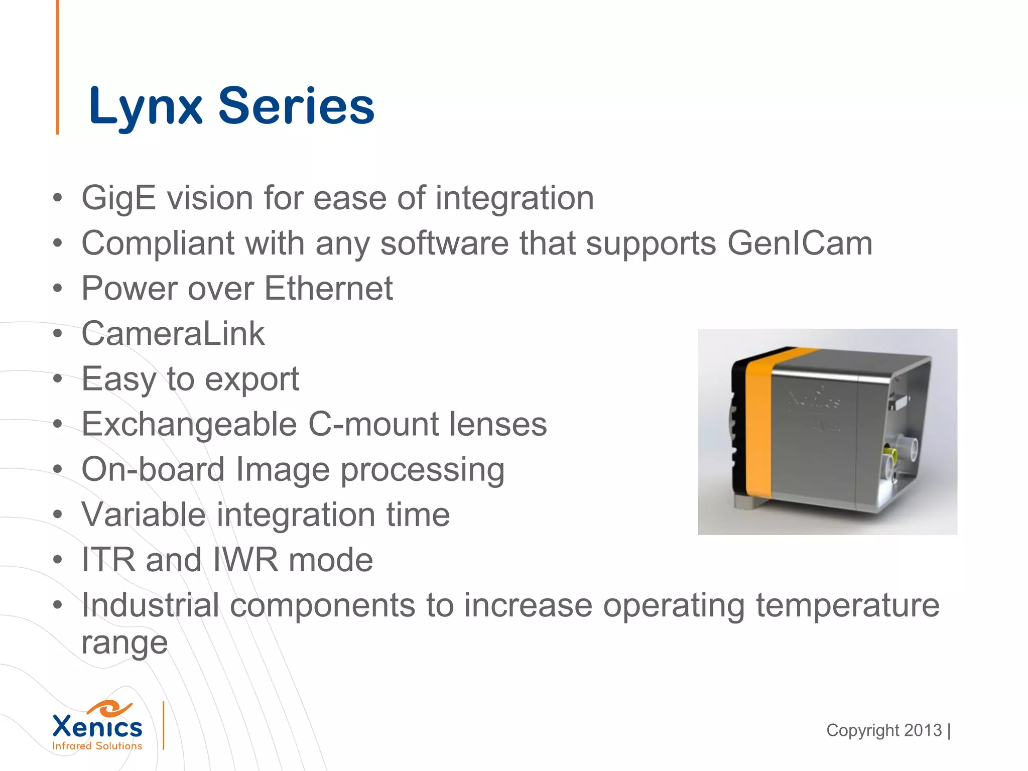 Lynx Series
• GigE vision for ease of integration
• Compliant with any software that supports GenICam
• Power over Ethernet
• CameraLink
• Easy to export
• Exchangeable C-mount lenses
• On-board Image processing
• Variable integration time
• ITR and IWR mode
• Industrial components to increase operating temperature
range
Copyright 2013 |
 