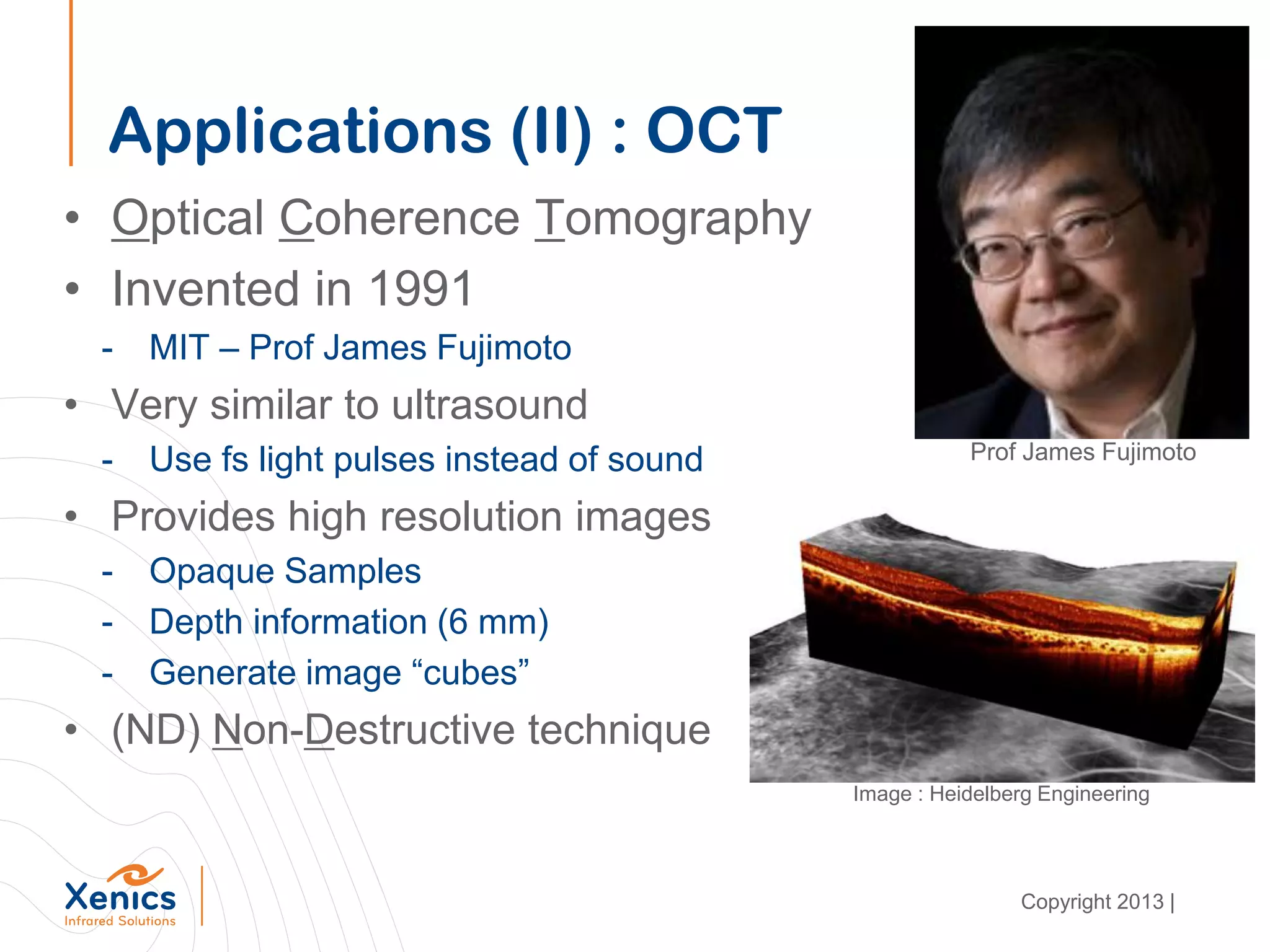 Applications (II) : OCT
• Optical Coherence Tomography
• Invented in 1991
- MIT – Prof James Fujimoto
• Very similar to ultrasound
- Use fs light pulses instead of sound
• Provides high resolution images
- Opaque Samples
- Depth information (6 mm)
- Generate image “cubes”
• (ND) Non-Destructive technique
Prof James Fujimoto
Image : Heidelberg Engineering
Copyright 2013 |
 
