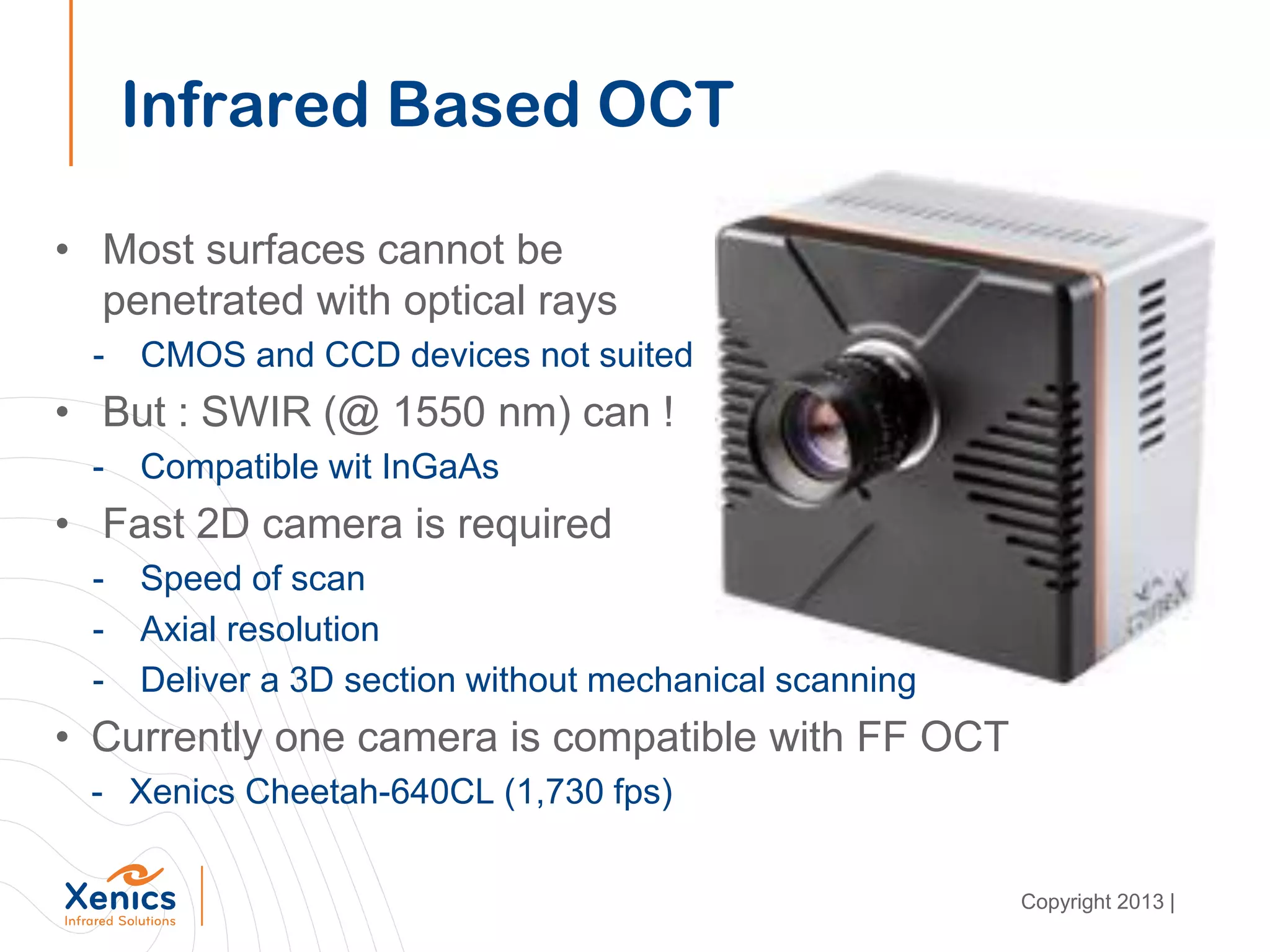 • Most surfaces cannot be
penetrated with optical rays
- CMOS and CCD devices not suited
• But : SWIR (@ 1550 nm) can !
- Compatible wit InGaAs
• Fast 2D camera is required
- Speed of scan
- Axial resolution
- Deliver a 3D section without mechanical scanning
• Currently one camera is compatible with FF OCT
- Xenics Cheetah-640CL (1,730 fps)
Infrared Based OCT
Copyright 2013 |
 