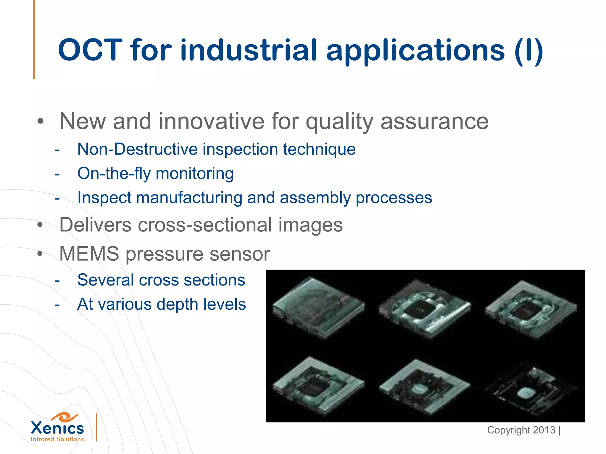 • New and innovative for quality assurance
- Non-Destructive inspection technique
- On-the-fly monitoring
- Inspect manufacturing and assembly processes
• Delivers cross-sectional images
• MEMS pressure sensor
- Several cross sections
- At various depth levels
OCT for industrial applications (I)
Copyright 2013 |
 