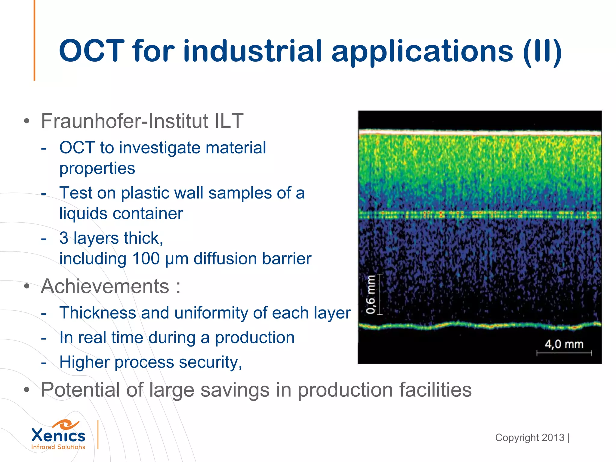 • Fraunhofer-Institut ILT
- OCT to investigate material
properties
- Test on plastic wall samples of a
liquids container
- 3 layers thick,
including 100 µm diffusion barrier
• Achievements :
- Thickness and uniformity of each layer
- In real time during a production
- Higher process security,
• Potential of large savings in production facilities
OCT for industrial applications (II)
Copyright 2013 |
 