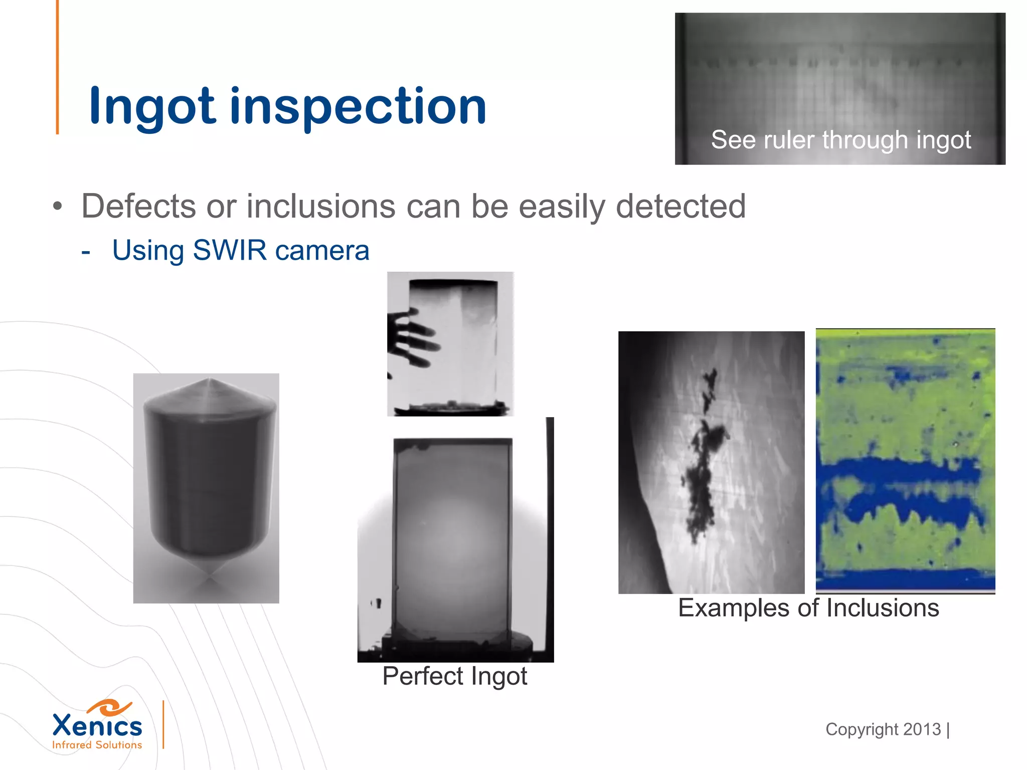 Ingot inspection
• Defects or inclusions can be easily detected
- Using SWIR camera
Examples of Inclusions
See ruler through ingot
Perfect Ingot
Copyright 2013 |
 
