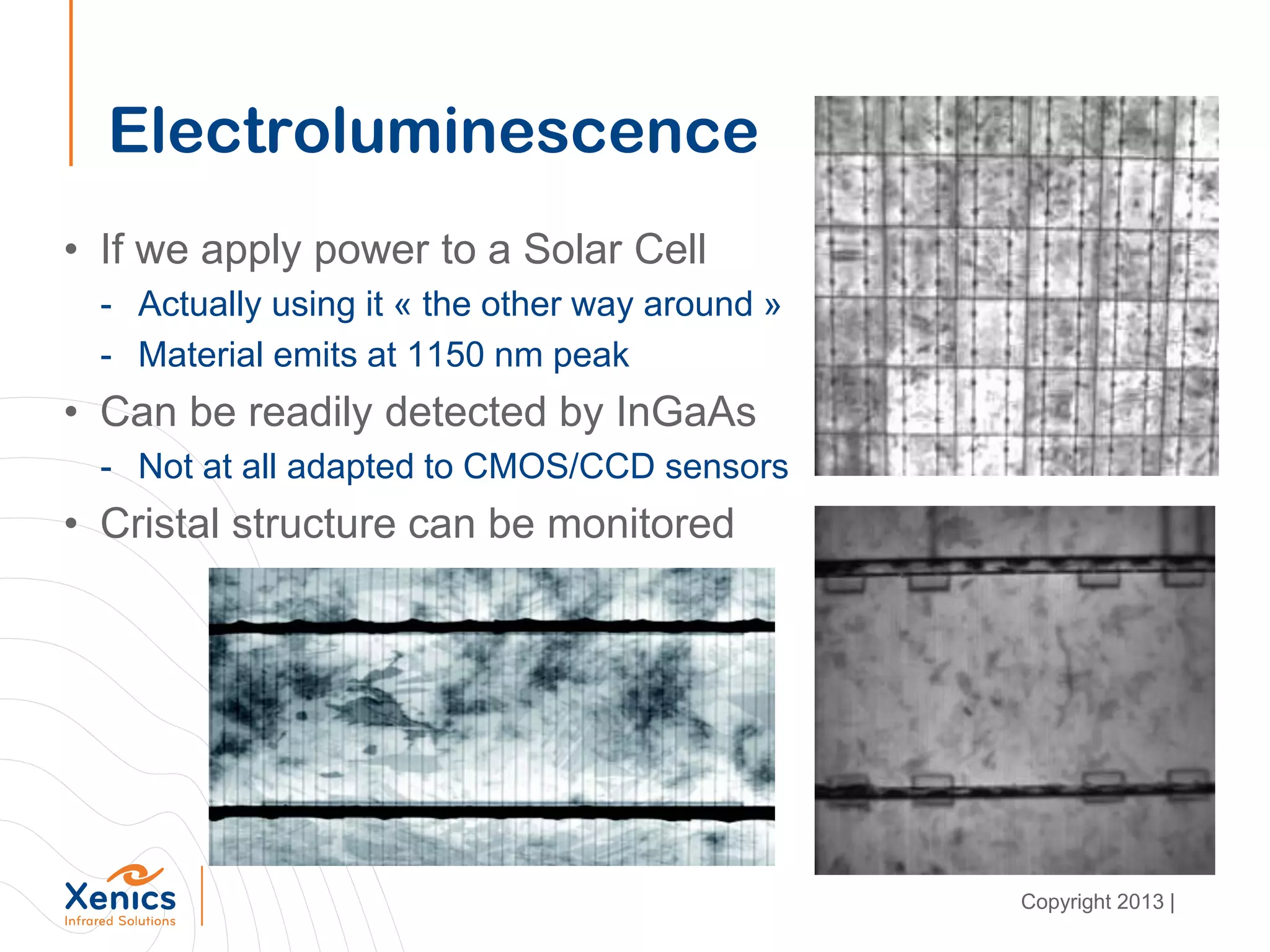 Electroluminescence
• If we apply power to a Solar Cell
- Actually using it « the other way around »
- Material emits at 1150 nm peak
• Can be readily detected by InGaAs
- Not at all adapted to CMOS/CCD sensors
• Cristal structure can be monitored
Copyright 2013 |
 