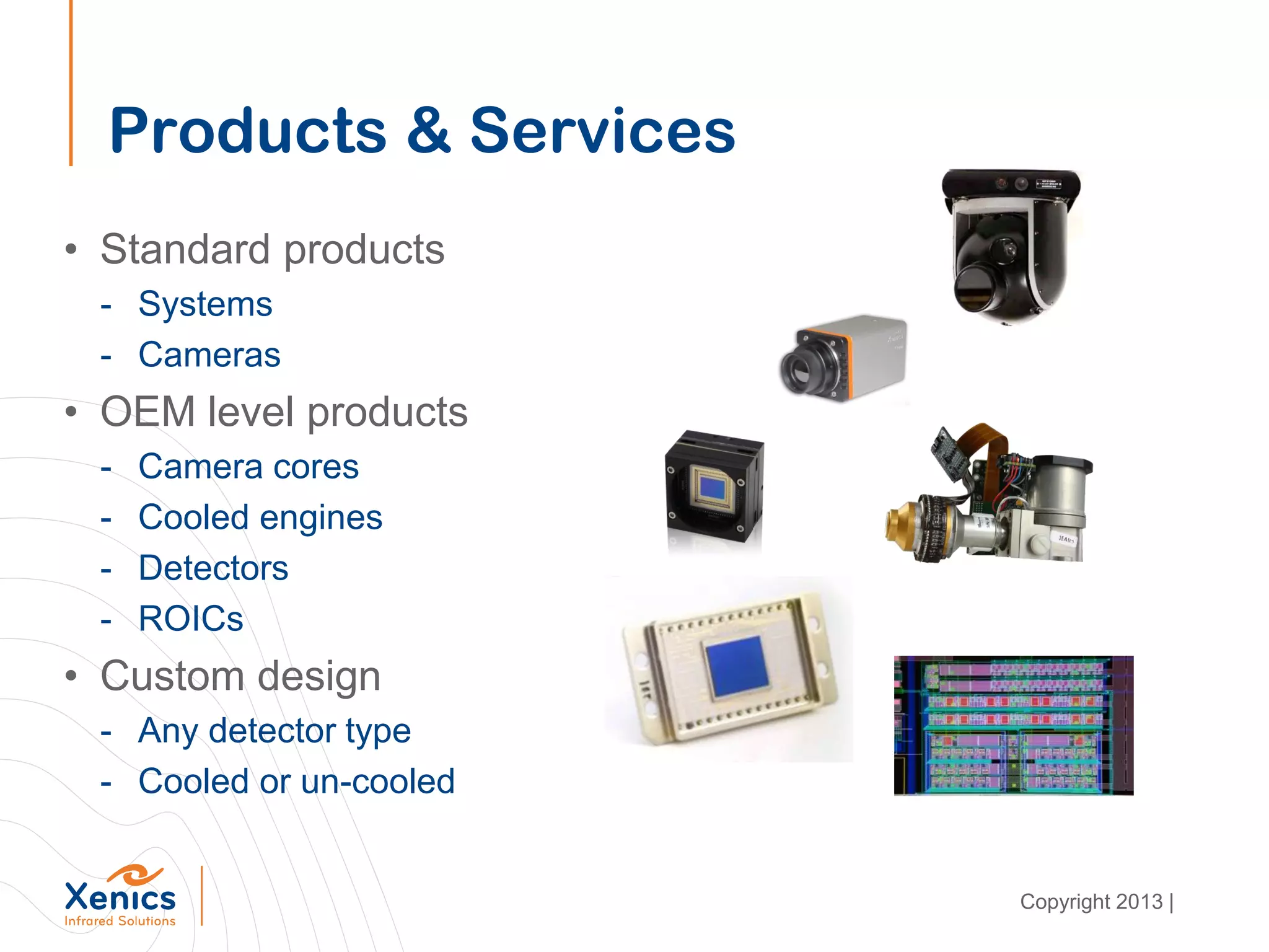 Products & Services
• Standard products
- Systems
- Cameras
• OEM level products
- Camera cores
- Cooled engines
- Detectors
- ROICs
• Custom design
- Any detector type
- Cooled or un-cooled
Copyright 2013 |
 