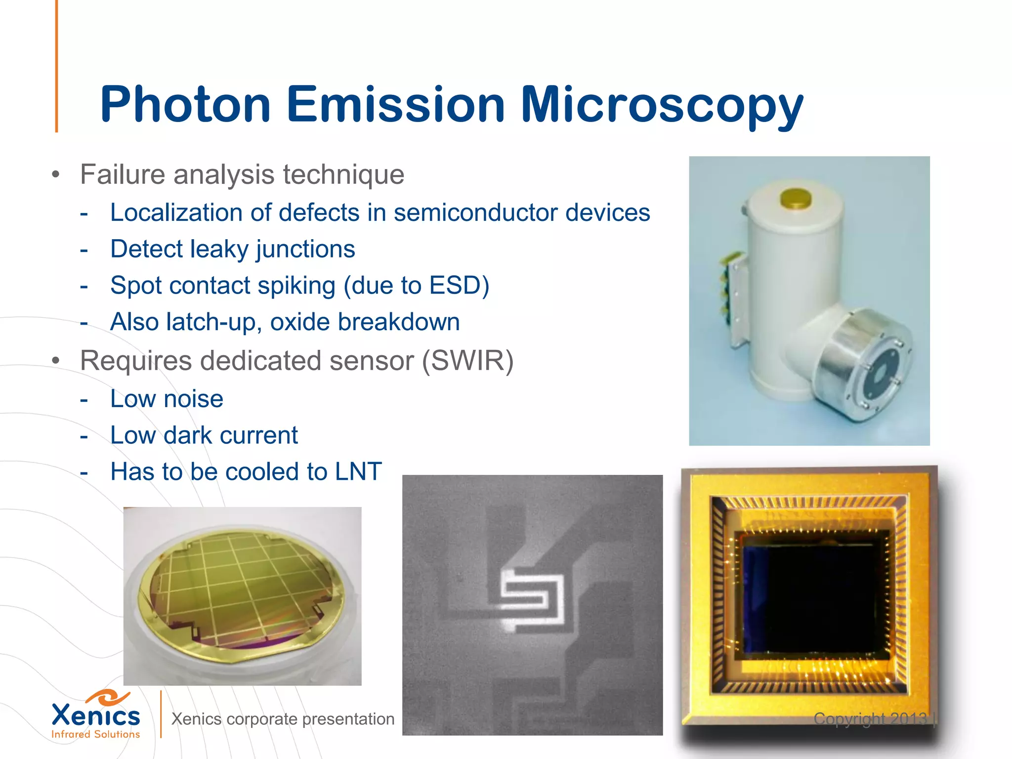 Photon Emission Microscopy
• Failure analysis technique
- Localization of defects in semiconductor devices
- Detect leaky junctions
- Spot contact spiking (due to ESD)
- Also latch-up, oxide breakdown
• Requires dedicated sensor (SWIR)
- Low noise
- Low dark current
- Has to be cooled to LNT
Xenics corporate presentation Copyright 2013 |
 