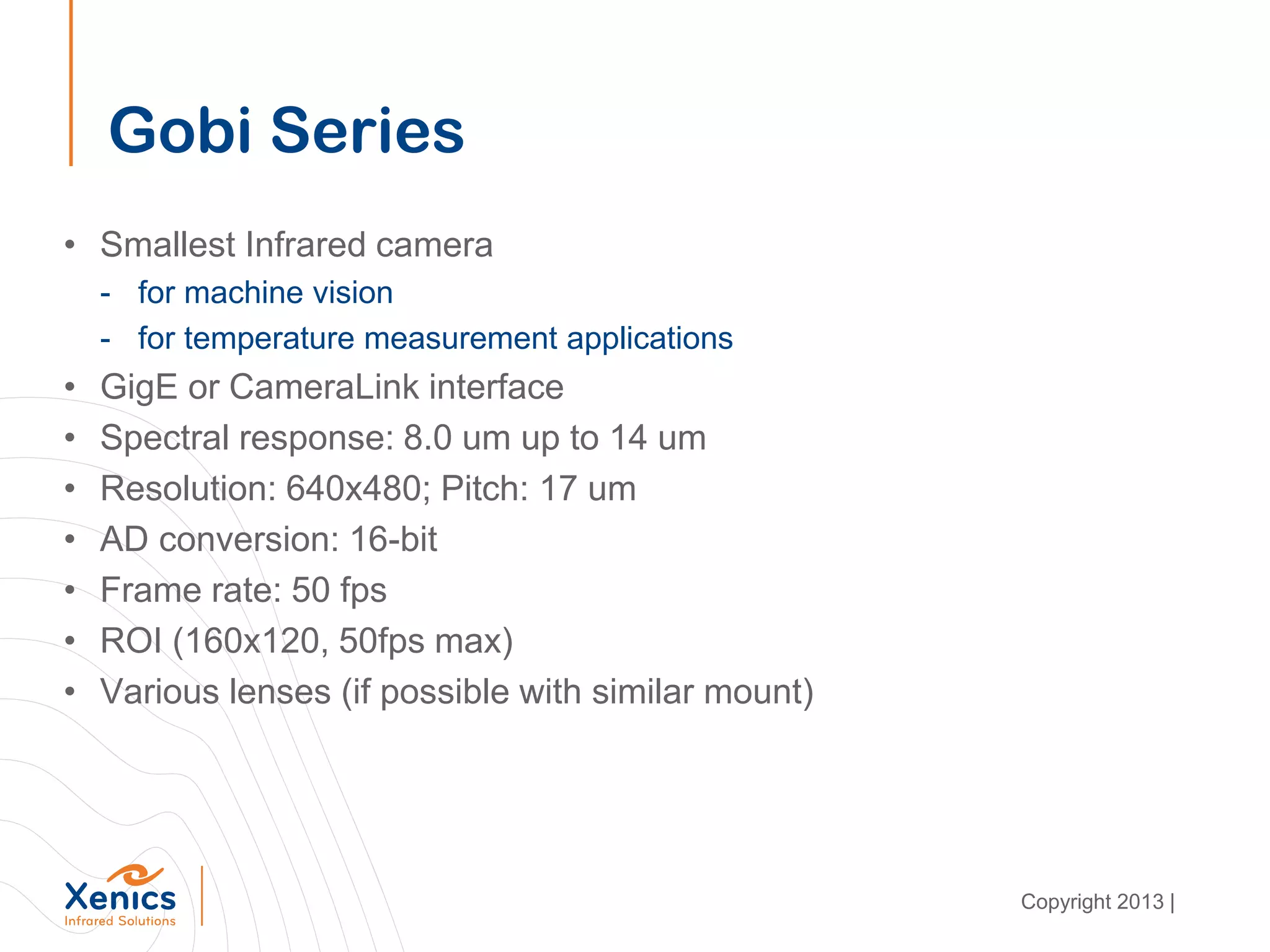 Gobi Series
• Smallest Infrared camera
- for machine vision
- for temperature measurement applications
• GigE or CameraLink interface
• Spectral response: 8.0 um up to 14 um
• Resolution: 640x480; Pitch: 17 um
• AD conversion: 16-bit
• Frame rate: 50 fps
• ROI (160x120, 50fps max)
• Various lenses (if possible with similar mount)
Copyright 2013 |
 