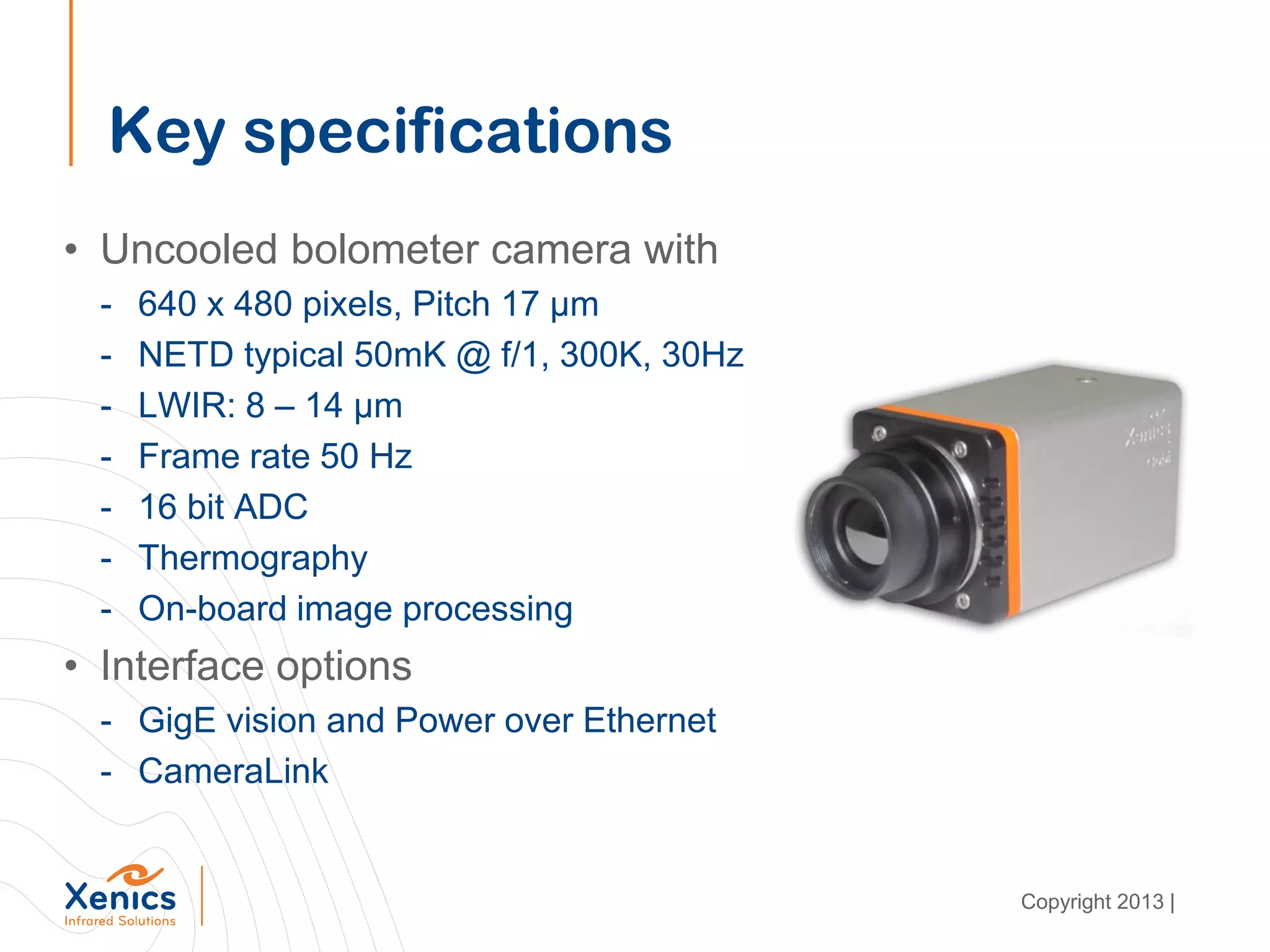 Key specifications
• Uncooled bolometer camera with
- 640 x 480 pixels, Pitch 17 μm
- NETD typical 50mK @ f/1, 300K, 30Hz
- LWIR: 8 – 14 μm
- Frame rate 50 Hz
- 16 bit ADC
- Thermography
- On-board image processing
• Interface options
- GigE vision and Power over Ethernet
- CameraLink
Copyright 2013 |
 