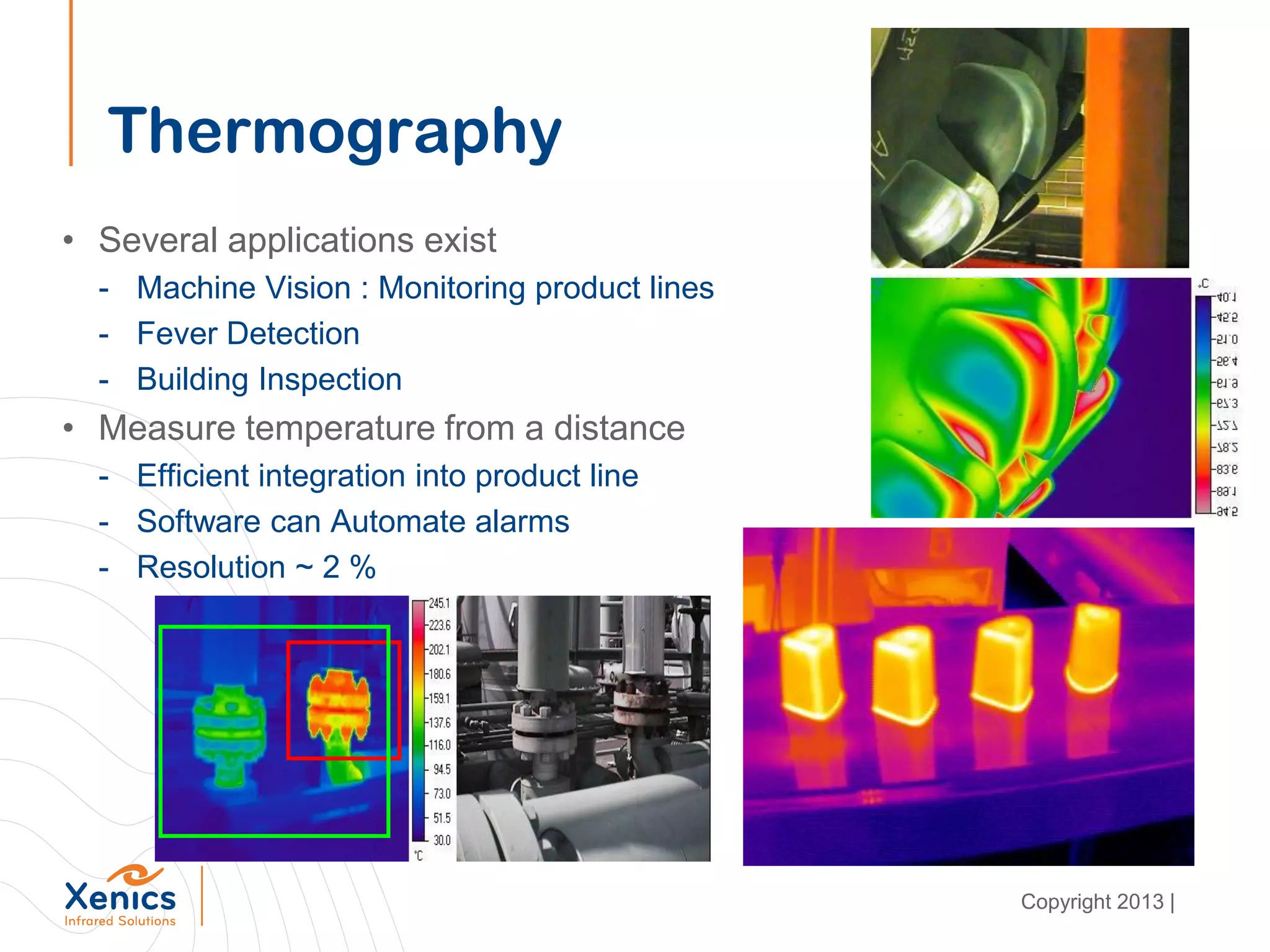 Thermography
• Several applications exist
- Machine Vision : Monitoring product lines
- Fever Detection
- Building Inspection
• Measure temperature from a distance
- Efficient integration into product line
- Software can Automate alarms
- Resolution ~ 2 %
Copyright 2013 |
 