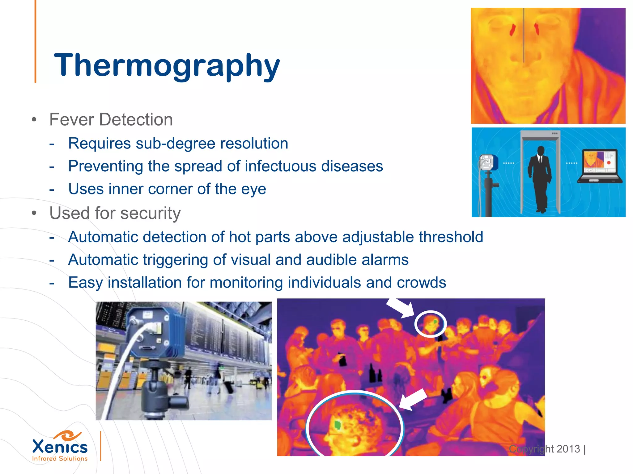 Thermography
• Fever Detection
- Requires sub-degree resolution
- Preventing the spread of infectuous diseases
- Uses inner corner of the eye
• Used for security
- Automatic detection of hot parts above adjustable threshold
- Automatic triggering of visual and audible alarms
- Easy installation for monitoring individuals and crowds
Copyright 2013 |
 