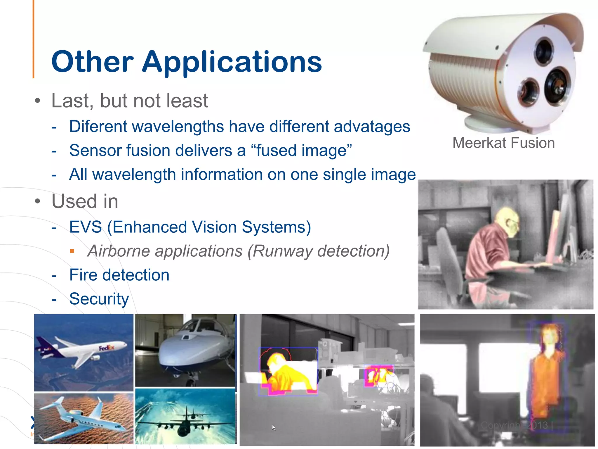 Other Applications
• Last, but not least
- Diferent wavelengths have different advatages
- Sensor fusion delivers a “fused image”
- All wavelength information on one single image
• Used in
- EVS (Enhanced Vision Systems)
▪ Airborne applications (Runway detection)
- Fire detection
- Security
Meerkat Fusion
Copyright 2013 |
 