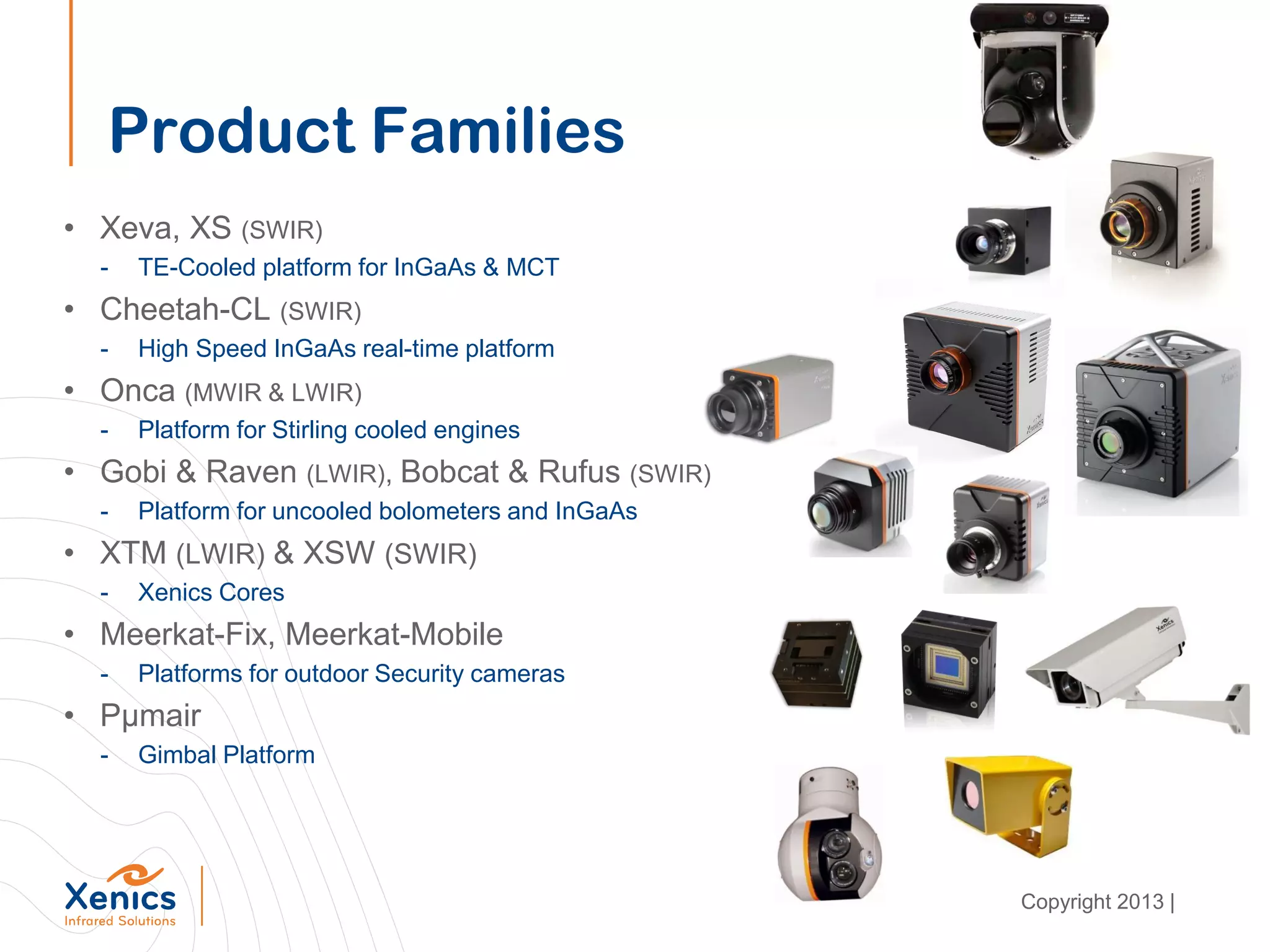 Product Families
• Xeva, XS (SWIR)
- TE-Cooled platform for InGaAs & MCT
• Cheetah-CL (SWIR)
- High Speed InGaAs real-time platform
• Onca (MWIR & LWIR)
- Platform for Stirling cooled engines
• Gobi & Raven (LWIR), Bobcat & Rufus (SWIR)
- Platform for uncooled bolometers and InGaAs
• XTM (LWIR) & XSW (SWIR)
- Xenics Cores
• Meerkat-Fix, Meerkat-Mobile
- Platforms for outdoor Security cameras
• Pµmair
- Gimbal Platform
Copyright 2013 |
 