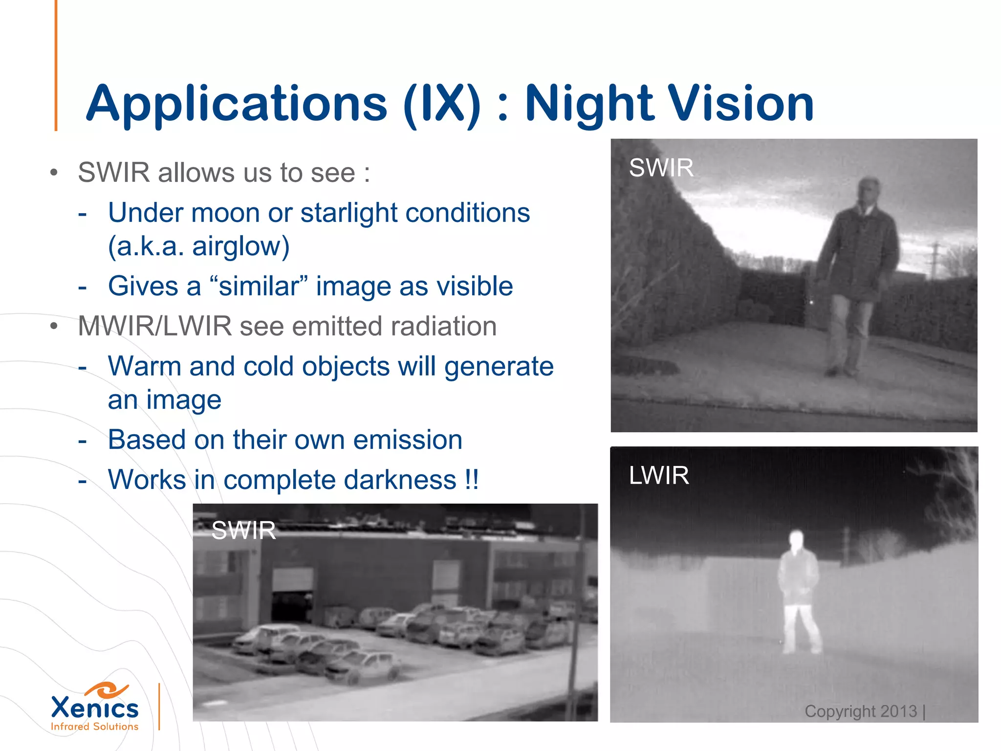 Applications (IX) : Night Vision
• SWIR allows us to see :
- Under moon or starlight conditions
(a.k.a. airglow)
- Gives a “similar” image as visible
• MWIR/LWIR see emitted radiation
- Warm and cold objects will generate
an image
- Based on their own emission
- Works in complete darkness !!
SWIR
LWIR
SWIR
Copyright 2013 |
 