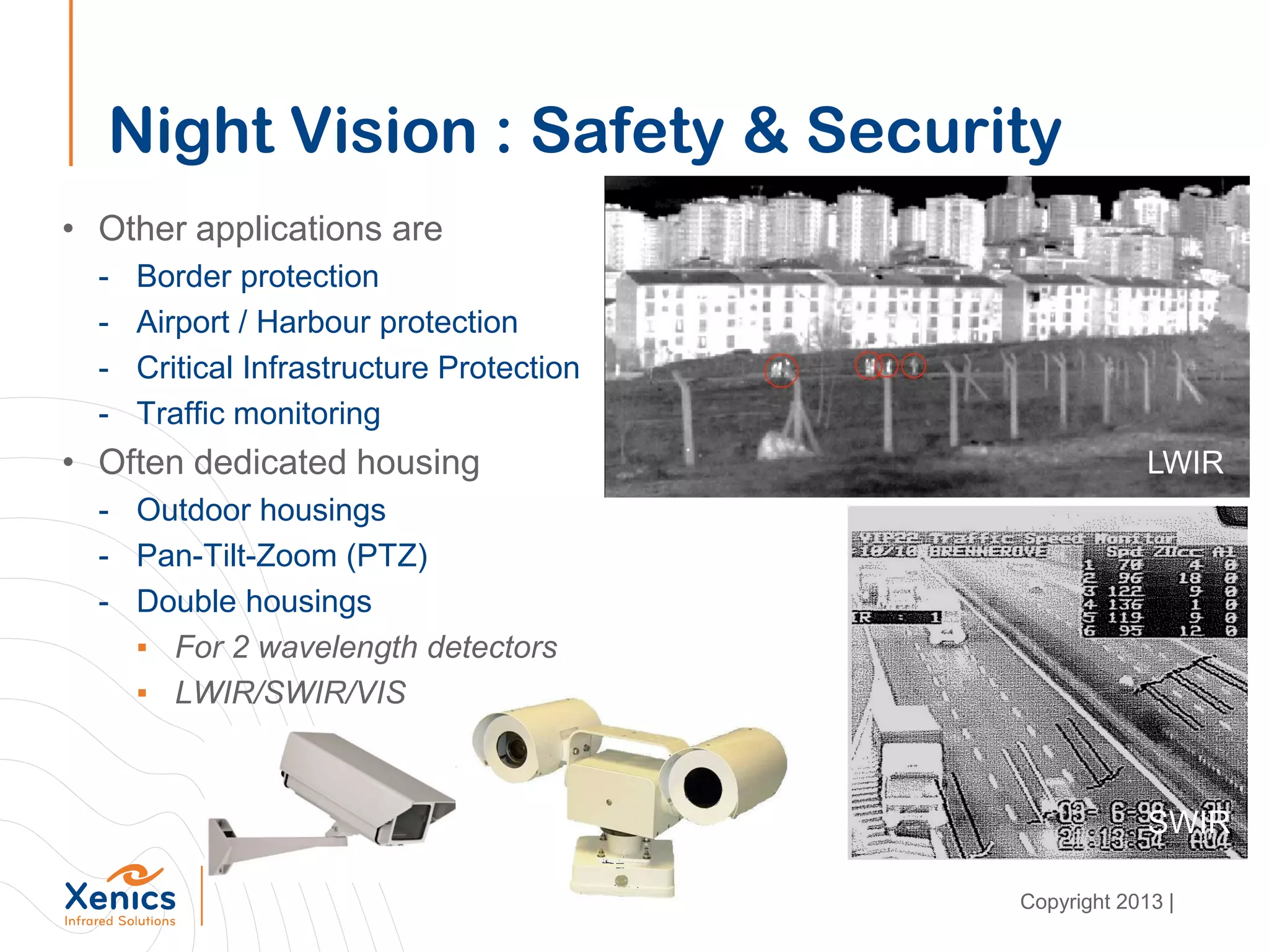 Night Vision : Safety & Security
• Other applications are
- Border protection
- Airport / Harbour protection
- Critical Infrastructure Protection
- Traffic monitoring
• Often dedicated housing
- Outdoor housings
- Pan-Tilt-Zoom (PTZ)
- Double housings
▪ For 2 wavelength detectors
▪ LWIR/SWIR/VIS
SWIR
LWIR
Copyright 2013 |
 