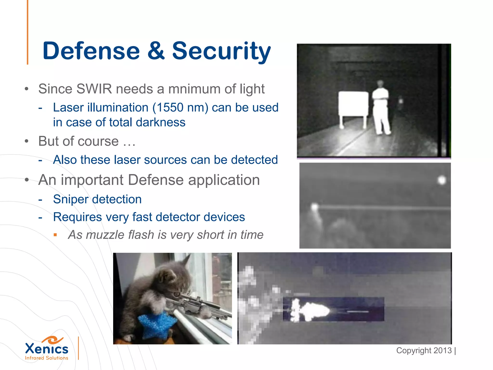 Defense & Security
• Since SWIR needs a mnimum of light
- Laser illumination (1550 nm) can be used
in case of total darkness
• But of course …
- Also these laser sources can be detected
• An important Defense application
- Sniper detection
- Requires very fast detector devices
▪ As muzzle flash is very short in time
Copyright 2013 |
 