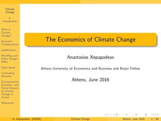 Climate
Change
A.
Xepapadeas
What is
Climate
Change?
Economic
Considerations
Stabilization
Modeling and
Policy Design:
IAMs
Open Issues
Concluding
Remarks
Environmental,
Economic, and
Social Impacts
of Climate
Change in
Greece
References
The Economics of Climate Change
Anastasios Xepapadeas
Athens University of Economics and Business and Beijer Fellow
Athens, June 2016
A. Xepapadeas (AUEB) Climate Change Athens, June 2016 1 / 84
 