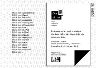 book as a medium, book as a culture:
the digital shift in publishing and the role
of arts and design.
Francesca Coluzzi
Intern Researcher INC, Amsterdam.
September 2012 – January 2013
This is not a presentation
This is not a book
This is not an eBook
This is not a magazine
This is not a videogame
This is not a Powerpoint
This is not a Pdf
This is not an ePub
This is not an iPad
This is not a Kindle
This is not a computer
This is not a screen
This is not a page
This is not paper
This is not a code
This is not a medium
This is not ...
 