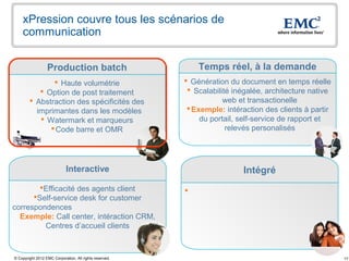 xPression couvre tous les scénarios de
    communication


                  Production batch                           Temps réel, à la demande
                Haute volumétrie                         Génération du document en temps réelle
            Option de post traitement                     Scalabilité inégalée, architecture native
         Abstraction des spécificités des                           web et transactionelle
          imprimantes dans les modèles                     Exemple: intéraction des clients à partir
            Watermark et marqueurs                           du portail, self-service de rapport et
               Code barre et OMR                                     relevés personalisés




                             Interactive                                  Intégré
        Efficacité des agents client                    
      Self-service desk for customer
correspondences
  Exemple: Call center, intéraction CRM,
         Centres d’accueil clients



© Copyright 2012 EMC Corporation. All rights reserved.                                                  17
 