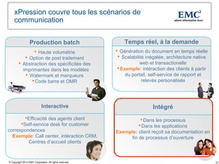 xPression couvre tous les scénarios de
    communication


                  Production batch                           Temps réel, à la demande
                Haute volumétrie                         Génération du document en temps réelle
            Option de post traitement                     Scalabilité inégalée, architecture native
         Abstraction des spécificités des                           web et transactionelle
          imprimantes dans les modèles                     Exemple: intéraction des clients à partir
            Watermark et marqueurs                           du portail, self-service de rapport et
               Code barre et OMR                                     relevés personalisés




                             Interactive                                  Intégré
        Efficacité des agents client                               Dans les processus
      Self-service desk for customer                              Dans les applications
correspondences                                          Exemple: client reçoit sa documentation en
  Exemple: Call center, intéraction CRM,                      fin de processus d’ouverture
         Centres d’accueil clients



© Copyright 2012 EMC Corporation. All rights reserved.                                                  27
 