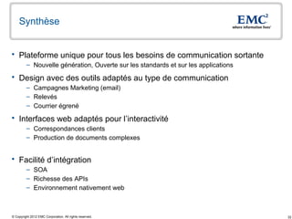 Synthèse


 Plateforme unique pour tous les besoins de communication sortante
         – Nouvelle génération, Ouverte sur les standards et sur les applications

 Design avec des outils adaptés au type de communication
         – Campagnes Marketing (email)
         – Relevés
         – Courrier égrené

 Interfaces web adaptés pour l’interactivité
         – Correspondances clients
         – Production de documents complexes


 Facilité d’intégration
         – SOA
         – Richesse des APIs
         – Environnement nativement web



© Copyright 2012 EMC Corporation. All rights reserved.                              32
 