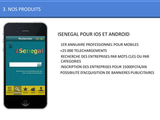 3. NOS PRODUITS



                  ISENEGAL POUR IOS ET ANDROID
                   1ER ANNUAIRE PROFESSIONNEL POUR MOBILES
                  +25 000 TELECHARGEMENTS
                  RECHERCHE DES ENTREPRISES PAR MOTS CLES OU PAR
                  CATEGORIES
                  INSCRIPTION DES ENTREPRISES POUR 15000FCFA/AN
                  POSSIBILITE D’ACQUISITION DE BANNIERES PUBLICITAIRES
 