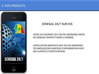 3. NOS PRODUITS




                         SENEGAL 24/7 SUR IOS


                  SOYEZ AU COURANT DES TOUTES DERNIERES INFOS
                  DU SENEGAL PARTOUT DANS LE MONDE.


                  L’APPLICATION BENEFICIE DES TOUTES DERNIERES
                  TECHNOLOGIESEN MATIERE D’INFORMATION AVEC
                  DES ALERTES ET NOTIFICATIONS
 