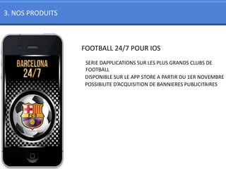 3. NOS PRODUITS



                  FOOTBALL 24/7 POUR IOS
                  SERIE DAPPLICATIONS SUR LES PLUS GRANDS CLUBS DE
                  FOOTBALL
                  DISPONIBLE SUR LE APP STORE A PARTIR DU 1ER NOVEMBRE
                  POSSIBILITE D’ACQUISITION DE BANNIERES PUBLICITAIRES
 