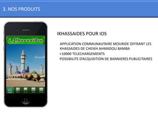 3. NOS PRODUITS



                  IKHASSAIDES POUR IOS
                  APPLICATION COMMUNAUTAIRE MOURIDE OFFRANT LES
                  KHASSAIDES DE CHEIKH AHMADOU BAMBA
                  +10000 TELECHARGEMENTS
                  POSSIBILITE D’ACQUISITION DE BANNIERES PUBLICITAIRES
 