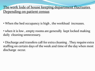 The work lode of house keeping department fluctuates
Depending on patient census
• When the bed occupancy is high , the workload increases.
• when it is low , empty rooms are generally kept locked making
daily cleaning unnecessary.
• Discharge and transfers call for extra cleaning . They require extra
staffing on certain days of the week and time of the day when most
discharge occur.
 