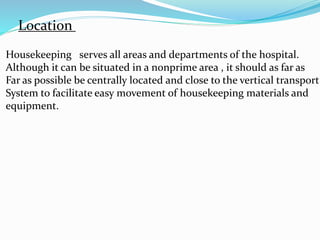 Location
Housekeeping serves all areas and departments of the hospital.
Although it can be situated in a nonprime area , it should as far as
Far as possible be centrally located and close to the vertical transport
System to facilitate easy movement of housekeeping materials and
equipment.
 