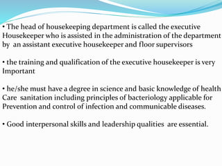 • The head of housekeeping department is called the executive
Housekeeper who is assisted in the administration of the department
by an assistant executive housekeeper and floor supervisors
• the training and qualification of the executive housekeeper is very
Important
• he/she must have a degree in science and basic knowledge of health
Care sanitation including principles of bacteriology applicable for
Prevention and control of infection and communicable diseases.
• Good interpersonal skills and leadership qualities are essential.
 