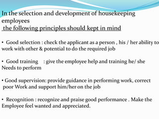 In the selection and development of housekeeping
employees
the following principles should kept in mind
• Good selection : check the applicant as a person , his / her ability to
work with other & potential to do the required job
• Good training : give the employee help and training he/ she
Needs to perform
• Good supervision: provide guidance in performing work, correct
poor Work and support him/her on the job
• Recognition : recognize and praise good performance . Make the
Employee feel wanted and appreciated.
 