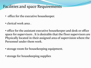 Facilities and space Requirements
• office for the executive housekeeper.
• clerical work area .
• office for the assistant executive housekeeper and desk or office
space for supervisors . It is desirable that the floor supervisors are
Physically located in their assigned area of supervision where the
Personnel under them work.
• storage room for housekeeping equipment.
• storage for housekeeping supplies
 