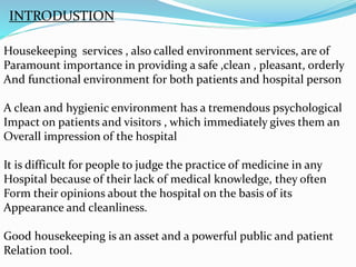 INTRODUSTION
Housekeeping services , also called environment services, are of
Paramount importance in providing a safe ,clean , pleasant, orderly
And functional environment for both patients and hospital person
A clean and hygienic environment has a tremendous psychological
Impact on patients and visitors , which immediately gives them an
Overall impression of the hospital
It is difficult for people to judge the practice of medicine in any
Hospital because of their lack of medical knowledge, they often
Form their opinions about the hospital on the basis of its
Appearance and cleanliness.
Good housekeeping is an asset and a powerful public and patient
Relation tool.
 