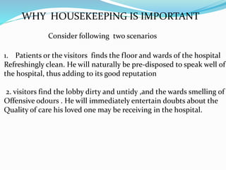 WHY HOUSEKEEPING IS IMPORTANT
Consider following two scenarios
1. Patients or the visitors finds the floor and wards of the hospital
Refreshingly clean. He will naturally be pre-disposed to speak well of
the hospital, thus adding to its good reputation
2. visitors find the lobby dirty and untidy ,and the wards smelling of
Offensive odours . He will immediately entertain doubts about the
Quality of care his loved one may be receiving in the hospital.
 
