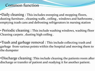 Common function
•Daily cleaning : This includes sweeping and mopping floors,
dusting furniture , cleaning walls , ceiling , windows and bathrooms ,
emptying trash cans and defrosting refrigerators in nursing station
• Periodic cleaning : This include washing windows, washing floor
Cleaning carpets , dusting high ceiling .
•Trash and garbage removal : This include collecting trash and
garbage from various points within the hospital and moving them to
the dumpster
•Discharge cleaning :This include cleaning the patients room after
discharge or transfer of patient and readying it for another patient.
 