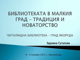 ЧИТАЛИЩНА БИБЛИОТЕКА – ГРАД ЯКОРУДА

                             Здравка Гугалова



         8 – 9 ноември 2012 г., Благоевград
 