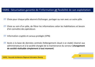 YARIS, Yaoundé Architecture Regional Information Sharing
YARIS : Sécurisation garantie de l’information et flexibilité de son exploitation
▰ Choix pour chaque pôle abonné d’échanger, partager ou non avec un autre pôle
▰ Choix au sein d’un pôle, de filtrer les informations selon les habilitations et besoin
d’en connaître des opérateurs
▰ Information cryptée et canaux protégés (VPN)
▰ Accès à la base de données centrale (hébergement cloud à ce stade) réservé aux
administrateurs et à la société chargée de la maintenance du serveur (changement
de société réalisable simplement à tout moment)
10
 