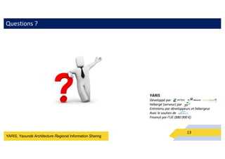 YARIS, Yaoundé Architecture Regional Information Sharing
Questions ?
13
YARIS
Développé par
Hébergé (serveur) par
Entretenu par développeurs et hébergeur
Avec le soutien de
Financé par l’UE (880 000 €)
 