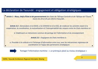 YARIS, Yaoundé Architecture Regional Information Sharing
La déclaration de Yaoundé : engagement et obligation stratégiques
3
Article 1 - Nous, chefs d’Etat et de gouvernement des Etats de l’Afrique Centrale et de l’Afrique de l’Ouest,
réunis les 24 et 25 juin 2013 à Yaoundé…
Article 2.3 - Demandons à la CEEAC, à la CEDEAO et à la CGG, de renforcer les activités visant à la
coopération, la coordination, la mutualisation et l’interopérabilité des moyens entre les Etats membres en :
d. Etablissant un mécanisme commun de partage de l’information et du renseignement
Article 2.5 - Engageons les Etats membres à :
a. Procéder à la collecte et à l’échange d’information entre eux, avec les mécanismes régionaux de
coordination et l’appui des partenaires stratégiques
Partager l’information maritime : « un prérequis placé au niveau stratégique »
 