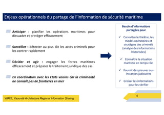 YARIS, Yaoundé Architecture Regional Information Sharing
Enjeux opérationnels du partage de l’information de sécurité maritime
▰ Anticiper : planifier les opérations maritimes pour
dissuader et protéger efficacement
▰ Surveiller : détecter au plus tôt les actes criminels pour
les contrer rapidement
▰ Décider et agir : engager les forces maritimes
efficacement et préparer le traitement juridique des cas
▰ En coordination avec les Etats voisins car la criminalité
ne connaît pas de frontières en mer
4
Besoin d’informations
partagées pour
ü Connaître le théâtre, les
modes opératoires et
stratégies des criminels
(analyse des informations
historisées)
ü Connaître la situation
maritime en temps réel
ü Fournir des preuves aux
instances judiciaires
ü Croiser les informations
pour les vérifier
 