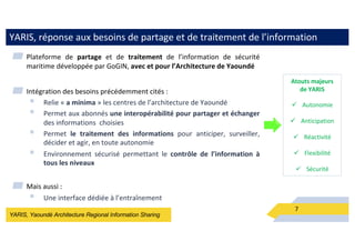 YARIS, Yaoundé Architecture Regional Information Sharing
YARIS, réponse aux besoins de partage et de traitement de l’information
7
▰ Plateforme de partage et de traitement de l’information de sécurité
maritime développée par GoGIN, avec et pour l’Architecture de Yaoundé
▰ Intégration des besoins précédemment cités :
§ Relie « a minima » les centres de l’architecture de Yaoundé
§ Permet aux abonnés une interopérabilité pour partager et échanger
des informations choisies
§ Permet le traitement des informations pour anticiper, surveiller,
décider et agir, en toute autonomie
§ Environnement sécurisé permettant le contrôle de l’information à
tous les niveaux
▰ Mais aussi :
§ Une interface dédiée à l’entraînement
Atouts majeurs
de YARIS
ü Autonomie
ü Anticipation
ü Réactivité
ü Flexibilité
ü Sécurité
 