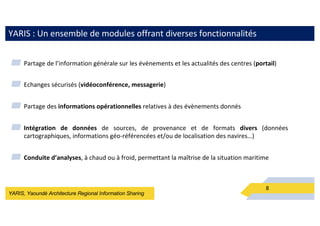 YARIS, Yaoundé Architecture Regional Information Sharing
YARIS : Un ensemble de modules offrant diverses fonctionnalités
8
▰ Partage de l’information générale sur les évènements et les actualités des centres (portail)
▰ Echanges sécurisés (vidéoconférence, messagerie)
▰ Partage des informations opérationnelles relatives à des évènements donnés
▰ Intégration de données de sources, de provenance et de formats divers (données
cartographiques, informations géo-référencées et/ou de localisation des navires…)
▰ Conduite d’analyses, à chaud ou à froid, permettant la maîtrise de la situation maritime
 