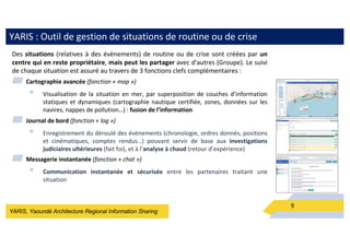 YARIS, Yaoundé Architecture Regional Information Sharing
YARIS : Outil de gestion de situations de routine ou de crise
9
Des situations (relatives à des évènements) de routine ou de crise sont créées par un
centre qui en reste propriétaire, mais peut les partager avec d'autres (Groupe). Le suivi
de chaque situation est assuré au travers de 3 fonctions clefs complémentaires :
▰ Cartographie avancée (fonction « map »)
§ Visualisation de la situation en mer, par superposition de couches d’information
statiques et dynamiques (cartographie nautique certifiée, zones, données sur les
navires, nappes de pollution…) : fusion de l’information
▰ Journal de bord (fonction « log »)
§ Enregistrement du déroulé des évènements (chronologie, ordres donnés, positions
et cinématiques, comptes rendus…) pouvant servir de base aux investigations
judiciaires ultérieures (fait foi), et à l’analyse à chaud (retour d’expérience)
▰ Messagerie instantanée (fonction « chat »)
§ Communication instantanée et sécurisée entre les partenaires traitant une
situation
 