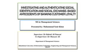 INVESTIGATING AND AUTHENTICATING SOCIAL
IDENTIFICATION AND SOCIAL EXCHANGE-BASED
ANTECEDENTS OF BANKING CUSTOMER LOYALTY
Supervisor: Sir Babrak Ali Panezai
Co-Supervisor: Sir Manzoor Ali
Department of Management Sciences
Balochistan University of Information Technology, Engineering and Management Sciences,
Quetta
MS in Management Sciences
Presented by: Muhammad Yasir Khan
 