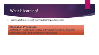 What is learning?
 Learning is the process of studying, teaching and education.
Information Processing:
Information Processing is how individuals perceive, analyze,
manipulate, use, and remember information
 