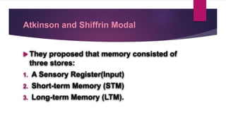 Atkinson and Shiffrin Modal
 They proposed that memory consisted of
three stores:
1. A Sensory Register(Input)
2. Short-term Memory (STM)
3. Long-term Memory (LTM).
 