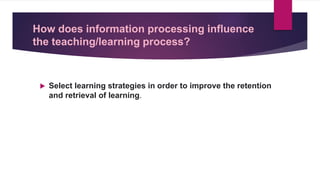 How does information processing influence
the teaching/learning process?
 Select learning strategies in order to improve the retention
and retrieval of learning.
 