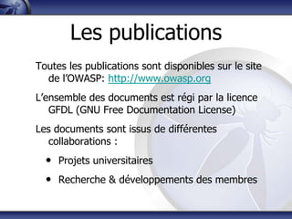 Les publications
Toutes les publications sont disponibles sur le site
  de l‟OWASP: http://www.owasp.org
L‟ensemble des documents est régi par la licence
   GFDL (GNU Free Documentation License)
Les documents sont issus de différentes
   collaborations :
  • Projets universitaires
  • Recherche & développements des membres
 