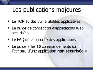 Les publications majeures
• Le TOP 10 des vulnérabilités applicatives
• Le guide de conception d‟applications Web
  sécurisées
• Le FAQ de la sécurité des applications
• Le guide « les 10 commandements sur
  l‟écriture d‟une application non sécurisée »
 